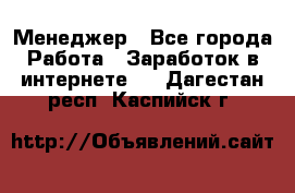 Менеджер - Все города Работа » Заработок в интернете   . Дагестан респ.,Каспийск г.